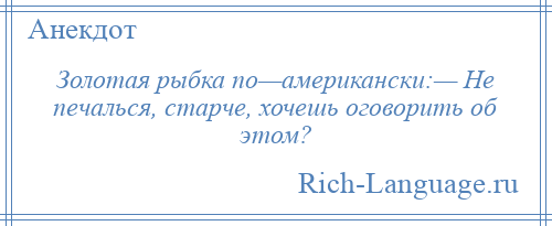 
    Золотая рыбка по—американски:— Не печалься, старче, хочешь оговорить об этом?