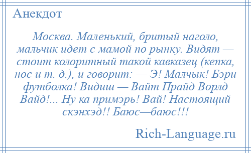 
    Москва. Маленький, бритый наголо, мальчик идет с мамой по рынку. Видят — стоит колоритный такой кавказец (кепка, нос и т. д.), и говорит: — Э! Малчык! Бэри футболка! Видиш — Вайт Прайд Ворлд Вайд!... Ну ка примэрь! Вай! Настоящий скэнхэд!! Баюс—баюс!!!