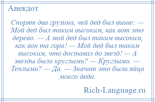 
    Спорят два грузина, чей дед был выше: — Мой дед был таким высоким, как вот это дерево. — А мой дед был таким высоким, как вон та гора! — Мой дед был таким высоким, что доставал до звезд! — А звезды были круглыми? — Круглыми. — Теплыми? — Да. — Значит это были яйца моего деда.