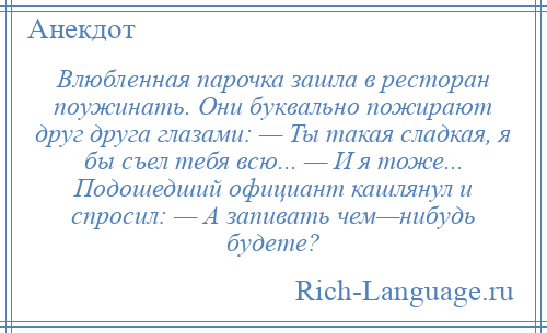 
    Влюбленная парочка зашла в ресторан поужинать. Они буквально пожирают друг друга глазами: — Ты такая сладкая, я бы съел тебя всю... — И я тоже... Подошедший официант кашлянул и спросил: — А запивать чем—нибудь будете?