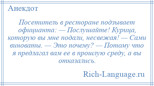 
    Посетитель в ресторане подзывает официанта: — Послушайте! Курица, которую вы мне подали, несвежая! — Сами виноваты. — Это почему? — Потому что я предлагал вам ее в прошлую среду, а вы отказались.