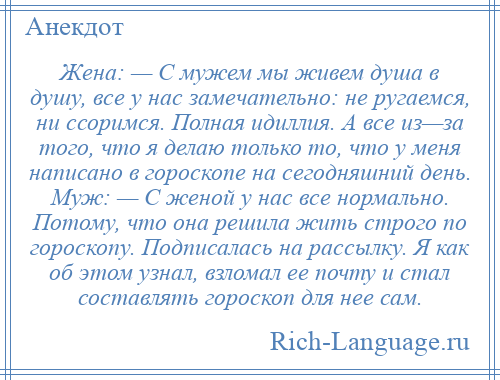 
    Жена: — С мужем мы живем душа в душу, все у нас замечательно: не ругаемся, ни ссоримся. Полная идиллия. А все из—за того, что я делаю только то, что у меня написано в гороскопе на сегодняшний день. Муж: — С женой у нас все нормально. Потому, что она решила жить строго по гороскопу. Подписалась на рассылку. Я как об этом узнал, взломал ее почту и стал составлять гороскоп для нее сам.