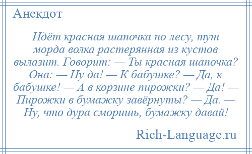 
    Идёт красная шапочка по лесу, тут морда волка растерянная из кустов вылазит. Говорит: — Ты красная шапочка? Она: — Ну да! — К бабушке? — Да, к бабушке! — А в корзине пирожки? — Да! — Пирожки в бумажку завёрнуты? — Да. — Ну, что дура сморишь, бумажку давай!