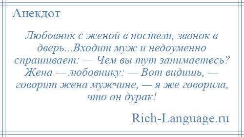 
    Любовник с женой в постели, звонок в двеpь...Входит муж и недоуменно спрашивает: — Чем вы тут занимаетесь? Жена — любовнику: — Вот видишь, — говорит жена мужчине, — я же говорила, что он дурак!