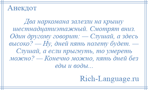 
    Два наркомана залезли на крышу шестнадцатиэтажный. Смотрят вниз. Один другому говорит: — Слушай, а здесь высоко? — Ну, дней пять полету будет. — Слушай, а если прыгнуть, то умереть можно? — Конечно можно, пять дней без еды и воды...