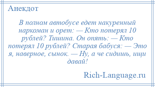 
    В полном автобусе едет накуренный наркоман и орет: — Кто потерял 10 рублей? Тишина. Он опять: — Кто потерял 10 рублей? Старая бабуся: — Это я, наверное, сынок. — Ну, а че сидишь, ищи давай!