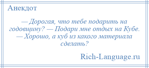 
    — Дорогая, что тебе подарить на годовщину? — Подари мне отдых на Кубе. — Хорошо, а куб из какого материала сделать?