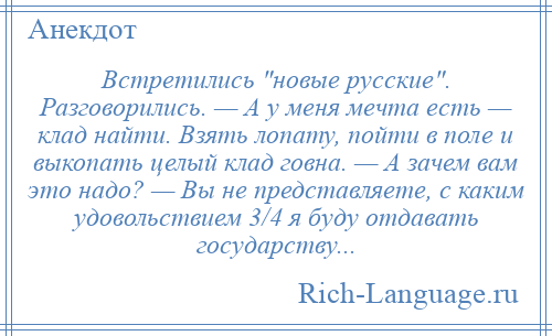 
    Встретились новые русские . Разговорились. — А у меня мечта есть — клад найти. Взять лопату, пойти в поле и выкопать целый клад говна. — А зачем вам это надо? — Вы не представляете, с каким удовольствием 3/4 я буду отдавать государству...