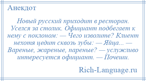 
    Новый русский приходит в ресторан. Уселся за столик. Официант подбегает к нему с поклоном: — Чего изволите? Клиент нехотя цедит сквозь зубы: — Яйца... — Вареные, жареные, пареные? — услужливо интересуется официант. — Почеши.