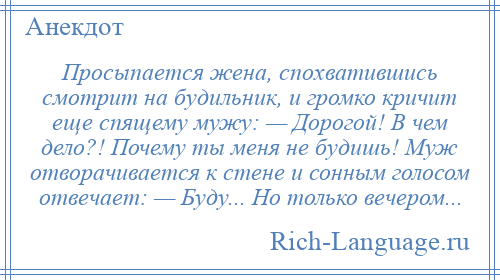 
    Просыпается жена, спохватившись смотрит на будильник, и громко кричит еще спящему мужу: — Дорогой! В чем дело?! Почему ты меня не будишь! Муж отворачивается к стене и сонным голосом отвечает: — Буду... Но только вечером...
