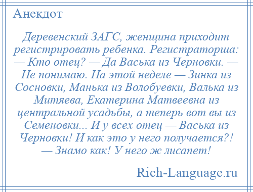 
    Деревенский ЗАГС, женщина приходит регистрировать ребенка. Регистраторша: — Кто отец? — Да Васька из Черновки. — Не понимаю. На этой неделе — Зинка из Сосновки, Манька из Волобуевки, Валька из Митяева, Екатерина Матвеевна из центральной усадьбы, а теперь вот вы из Семеновки... И у всех отец — Васька из Черновки! И как это у него получается?! — Знамо как! У него ж лисапет!