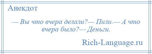 
    — Вы что вчера делали?— Пили.— А что вчера было?— Деньги.