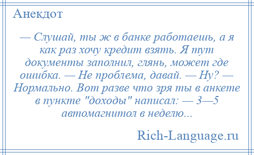 
    — Слушай, ты ж в банке работаешь, а я как раз хочу кредит взять. Я тут документы заполнил, глянь, может где ошибка. — Не проблема, давай. — Ну? — Нормально. Вот разве что зря ты в анкете в пункте доходы написал: — 3—5 автомагнитол в неделю...