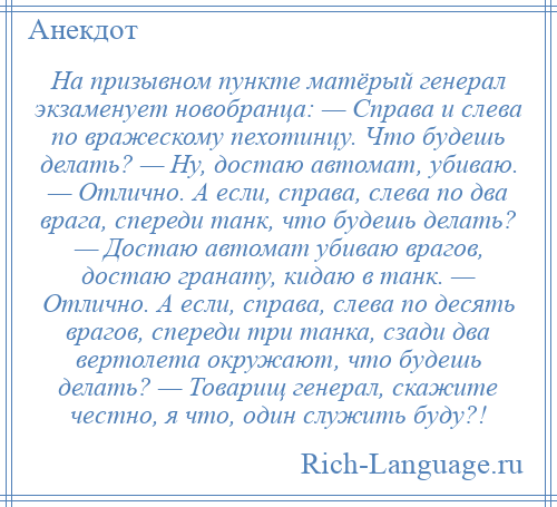 
    На призывном пункте матёрый генерал экзаменует новобранца: — Справа и слева по вражескому пехотинцу. Что будешь делать? — Ну, достаю автомат, убиваю. — Отлично. А если, справа, слева по два врага, спереди танк, что будешь делать? — Достаю автомат убиваю врагов, достаю гранату, кидаю в танк. — Отлично. А если, справа, слева по десять врагов, спереди три танка, сзади два вертолета окружают, что будешь делать? — Товарищ генерал, скажите честно, я что, один служить буду?!