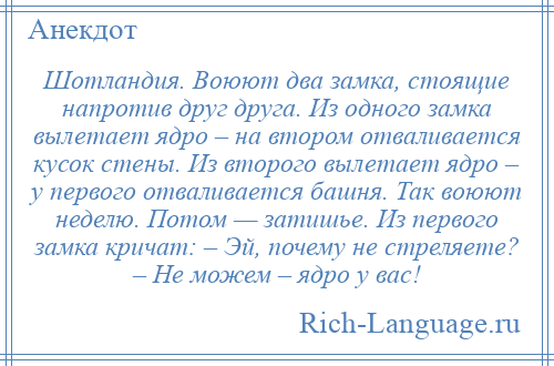 
    Шотландия. Воюют два замка, стоящие напротив друг друга. Из одного замка вылетает ядро – на втором отваливается кусок стены. Из второго вылетает ядро – у первого отваливается башня. Так воюют неделю. Потом — затишье. Из первого замка кричат: – Эй, почему не стреляете? – Не можем – ядро у вас!
