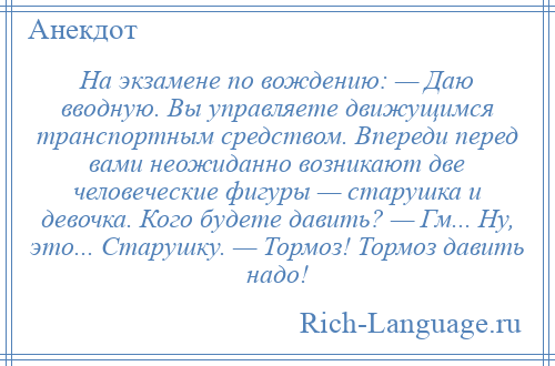 
    Hа экзамене по вождению: — Даю вводную. Вы управляете движущимся транспортным средством. Впереди перед вами неожиданно возникают две человеческие фигуры — старушка и девочка. Кого будете давить? — Гм... Hу, это... Старушку. — Тормоз! Тормоз давить надо!