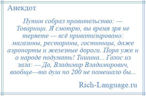 
    Путин собрал правительство: — Товарищи. Я смотрю, вы время зря не теряете — всё приватизировано: магазины, рестораны, гостиницы, даже аэропорты и железные дороги. Пора уже и о народе подумать! Тишина... Голос из зала: — Да, Владимир Владимирович, вообще—то душ по 200 не помешало бы...