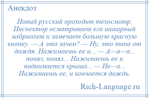 
    Новый русский проходит техосмотр. Инспектор осматривает его шикарный кабриолет и замечает большую красную кнопку. — А это зачем? — Ну, это типа от дождя. Нажимаешь ее и... — А—а—а... понял, понял... Нажимаешь ее и поднимается крыша... — Не—а... Нажимаешь ее, и кончается дождь.