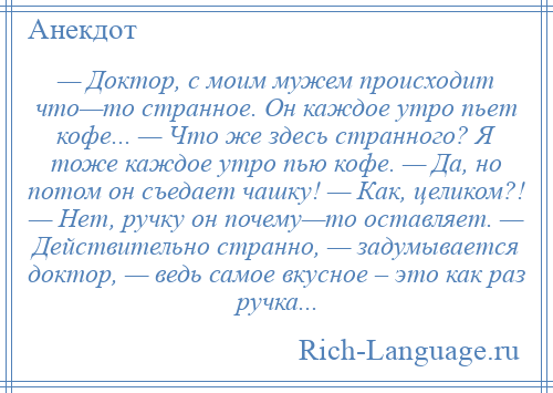 
    — Доктор, с моим мужем происходит что—то странное. Он каждое утро пьет кофе... — Что же здесь странного? Я тоже каждое утро пью кофе. — Да, но потом он съедает чашку! — Как, целиком?! — Нет, ручку он почему—то оставляет. — Действительно странно, — задумывается доктор, — ведь самое вкусное – это как раз ручка...