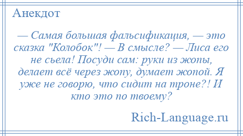 
    — Самая большая фальсификация, — это сказка Колобок ! — В смысле? — Лиса его не сьела! Посуди сам: руки из жопы, делает всё через жопу, думает жопой. Я уже не говорю, что сидит на троне?! И кто это по твоему?