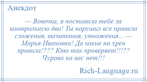 
    — Вовочка, я поставила тебе за контрольную два! Ты нарушил все правила сложения, вычитания, умножения... — Марья Ивановна! Да какие на хрен правила!??? Кто так проверяет!!!?? Чурова на вас нет!!!
