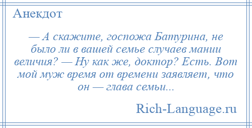 
    — А скажите, госпожа Батурина, не было ли в вашей семье случаев мании величия? — Ну как же, доктор? Есть. Вот мой муж время от времени заявляет, что он — глава семьи...