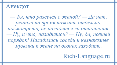 
    — Ты, что развелся с женой? — Да нет, решили на время пожить отдельно, посмотреть, не наладятся ли отношения. — Ну, и что, наладились? — Ну, да, полный порядок! Наладились соседи и незнакомые мужики к жене на огонек заходить.