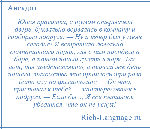 
    Юная красотка, с шумом открывает дверь, буквально ворвалась в комнату и сообщила подруге: — Ну и вечер был у меня сегодня! Я встретила довольно симпатичного парня, мы с ним посидели в баре, а потом пошли гулять в парк. Так вот, ты представляешь, в первый же день нашего знакомства мне пришлось три раза дать ему по физиономии! — Он что, приставал к тебе? — заинтересовалась подруга. — Если бы..., Я все пыталась убедится, что он не уснул!