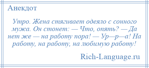 
    Утро. Жена стягивает одеяло с сонного мужа. Он стонет: — Что, опять? — Да нет же — на работу пора! — Ур—р—а! На работу, на работу, на любимую работу!
