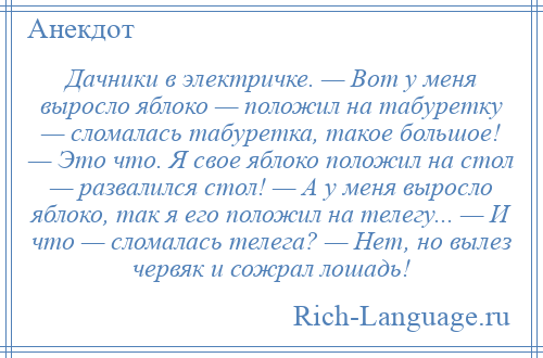 
    Дачники в электричке. — Вот у меня выросло яблоко — положил на табуретку — сломалась табуретка, такое большое! — Это что. Я свое яблоко положил на стол — развалился стол! — А у меня выросло яблоко, так я его положил на телегу... — И что — сломалась телега? — Нет, но вылез червяк и сожрал лошадь!