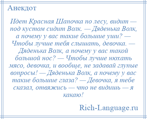 
    Идет Красная Шапочка по лесу, видит — под кустом сидит Волк. — Дяденька Волк, а почему у вас такие большие уши? — Чтобы лучше тебя слышать, девочка. — Дяденька Волк, а почему у вас такой большой нос? — Чтобы лучше нюхать мясо, девочка, и вообще, не задавай глупые вопросы! — Дяденька Волк, а почему у вас такие большие глаза? — Девочка, я тебе сказал, отвяжись — что не видишь — я какаю!