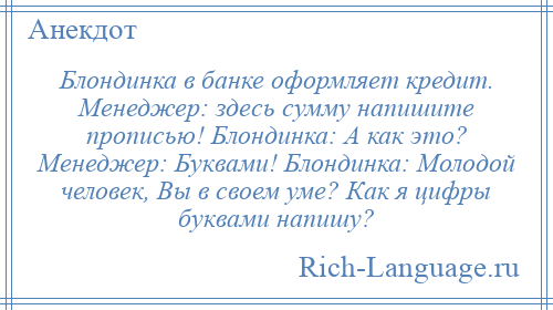 
    Блондинка в банке оформляет кредит. Менеджер: здесь сумму напишите прописью! Блондинка: А как это? Менеджер: Буквами! Блондинка: Молодой человек, Вы в своем уме? Как я цифры буквами напишу?