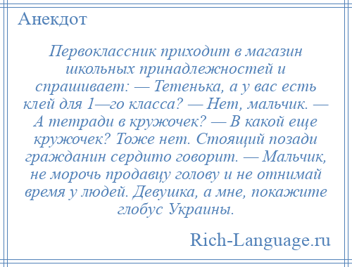 
    Первоклассник приходит в магазин школьных принадлежностей и спрашивает: — Тетенька, а у вас есть клей для 1—го класса? — Нет, мальчик. — А тетради в кружочек? — В какой еще кружочек? Тоже нет. Стоящий позади гражданин сердито говорит. — Мальчик, не морочь продавцу голову и не отнимай время у людей. Девушка, а мне, покажите глобус Украины.