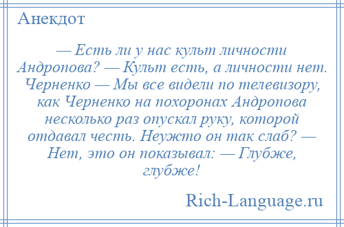 
    — Есть ли у нас культ личности Андропова? — Культ есть, а личности нет. Черненко — Мы все видели по телевизору, как Черненко на похоронах Андропова несколько раз опускал руку, которой отдавал честь. Неужто он так слаб? — Нет, это он показывал: — Глубже, глубже!