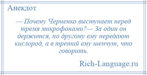 
    — Почему Черненко выступает перед тремя микрофонами?— За один он держится, по другому ему передают кислород, а в третий ему шепчут, что говорить.