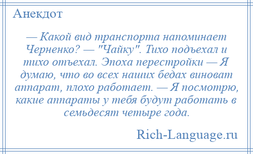 
    — Какой вид транспорта напоминает Черненко? — Чайку . Тихо подъехал и тихо отъехал. Эпоха перестройки — Я думаю, что во всех наших бедах виноват аппарат, плохо работает. — Я посмотрю, какие аппараты у тебя будут работать в семьдесят четыре года.