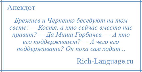 
    Брежнев и Черненко беседуют на том свете: — Костя, а кто сейчас вместо нас правит? — Да Миша Горбачев. — А кто его поддерживает? — А чего его поддерживать? Он пока сам ходит...