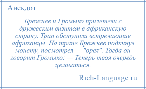 
    Брежнев и Громыко прилетели с дружеским визитом в африканскую страну. Трап обступили встречающие африканцы. На трапе Брежнев подкинул монету, посмотрел — орел . Тогда он говорит Громыко: — Теперь твоя очередь целоваться.
