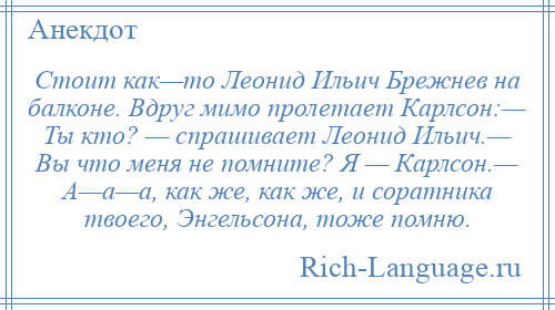 
    Стоит как—то Леонид Ильич Брежнев на балконе. Вдруг мимо пролетает Карлсон:— Ты кто? — спрашивает Леонид Ильич.— Вы что меня не помните? Я — Карлсон.— А—а—а, как же, как же, и соратника твоего, Энгельсона, тоже помню.