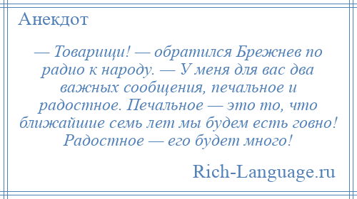 
    — Товарищи! — обратился Брежнев по радио к народу. — У меня для вас два важных сообщения, печальное и радостное. Печальное — это то, что ближайшие семь лет мы будем есть говно! Радостное — его будет много!