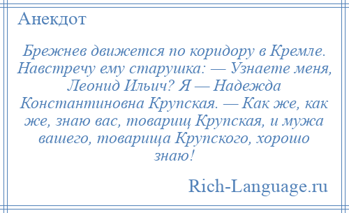 
    Брежнев движется по коридору в Кремле. Навстречу ему старушка: — Узнаете меня, Леонид Ильич? Я — Надежда Константиновна Крупская. — Как же, как же, знаю вас, товарищ Крупская, и мужа вашего, товарища Крупского, хорошо знаю!