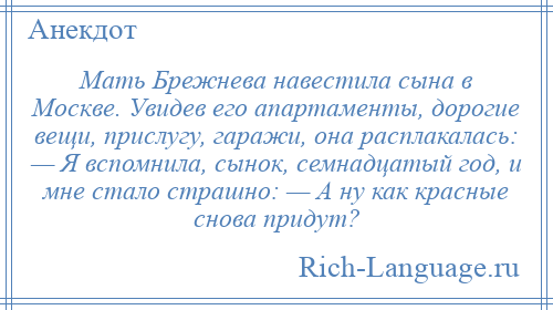 
    Мать Брежнева навестила сына в Москве. Увидев его апартаменты, дорогие вещи, прислугу, гаражи, она расплакалась: — Я вспомнила, сынок, семнадцатый год, и мне стало страшно: — А ну как красные снова придут?