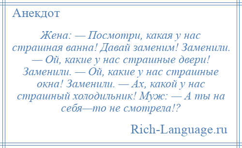 
    Жена: — Посмотри, какая у нас страшная ванна! Давай заменим! Заменили. — Ой, какие у нас страшные двери! Заменили. — Ой, какие у нас страшные окна! Заменили. — Ах, какой у нас страшный холодильник! Муж: — А ты на себя—то не смотрела!?