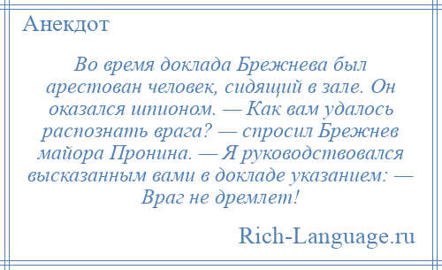
    Во время доклада Брежнева был арестован человек, сидящий в зале. Он оказался шпионом. — Как вам удалось распознать врага? — спросил Брежнев майора Пронина. — Я руководствовался высказанным вами в докладе указанием: — Враг не дремлет!