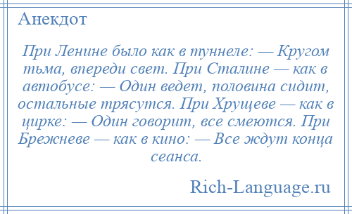 
    При Ленине было как в туннеле: — Кругом тьма, впереди свет. При Сталине — как в автобусе: — Один ведет, половина сидит, остальные трясутся. При Хрущеве — как в цирке: — Один говорит, все смеются. При Брежневе — как в кино: — Все ждут конца сеанса.