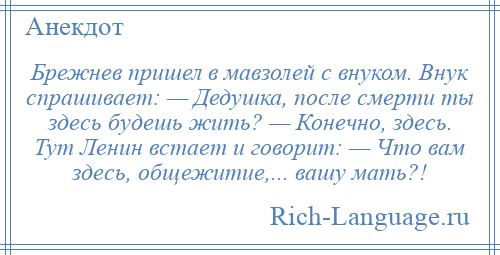 
    Брежнев пришел в мавзолей с внуком. Внук спрашивает: — Дедушка, после смерти ты здесь будешь жить? — Конечно, здесь. Тут Ленин встает и говорит: — Что вам здесь, общежитие,... вашу мать?!