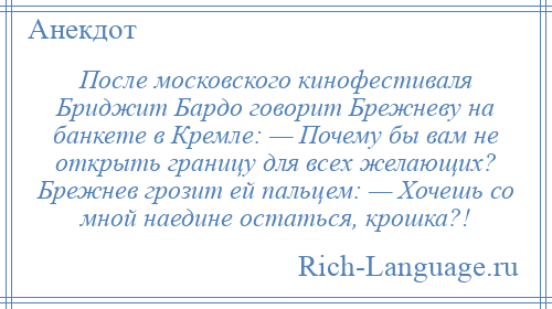 
    После московского кинофестиваля Бриджит Бардо говорит Брежневу на банкете в Кремле: — Почему бы вам не открыть границу для всех желающих? Брежнев грозит ей пальцем: — Хочешь со мной наедине остаться, крошка?!