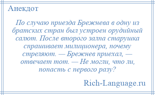 
    По случаю приезда Брежнева в одну из братских стран был устроен орудийный салют. После второго залпа старушка спрашивает милиционера, почему стреляют. — Брежнев приехал, — отвечает тот. — Не могли, что ли, попасть с первого разу?