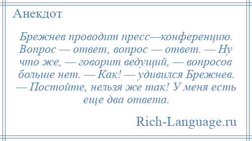 
    Брежнев проводит пресс—конференцию. Вопрос — ответ, вопрос — ответ. — Ну что же, — говорит ведущий, — вопросов больше нет. — Как! — удивился Брежнев. — Постойте, нельзя же так! У меня есть еще два ответа.