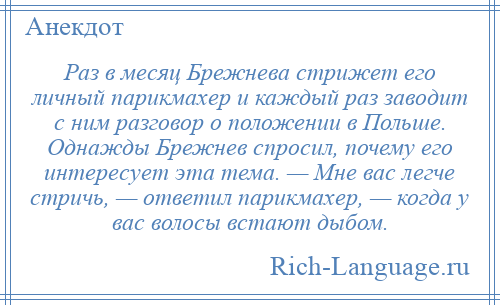 
    Раз в месяц Брежнева стрижет его личный парикмахер и каждый раз заводит с ним разговор о положении в Польше. Однажды Брежнев спросил, почему его интересует эта тема. — Мне вас легче стричь, — ответил парикмахер, — когда у вас волосы встают дыбом.